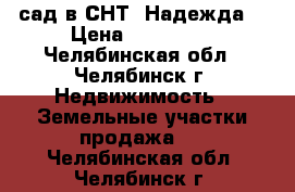 сад в СНТ “Надежда“ › Цена ­ 500 000 - Челябинская обл., Челябинск г. Недвижимость » Земельные участки продажа   . Челябинская обл.,Челябинск г.